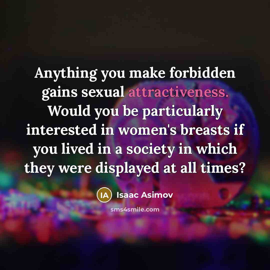 “Anything you make forbidden gains sexual attractiveness. Would you be particularly interested in women's breasts if you lived in a society in which they were displayed at all times?” quote by Isaac Asimov