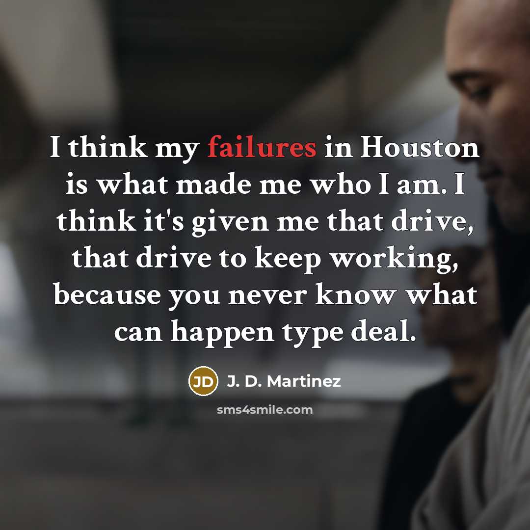 “I think my failures in Houston is what made me who I am. I think it's given me that drive, that drive to keep working, because you never know what can happen type deal.” quote by J. D. Martinez