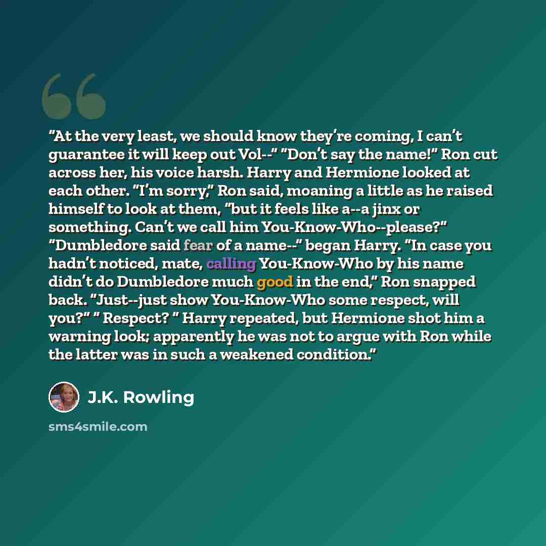 “At the very least, we should know they’re coming, I can’t guarantee it will keep out Vol--” “Don’t say the name!” Ron cut across her, his voice harsh. Harry and Hermione looked at each other. “I’m sorry,” Ron said, moaning a little as he raised himself to look at them, “but it feels like a--a jinx…” quote by J.K. Rowling