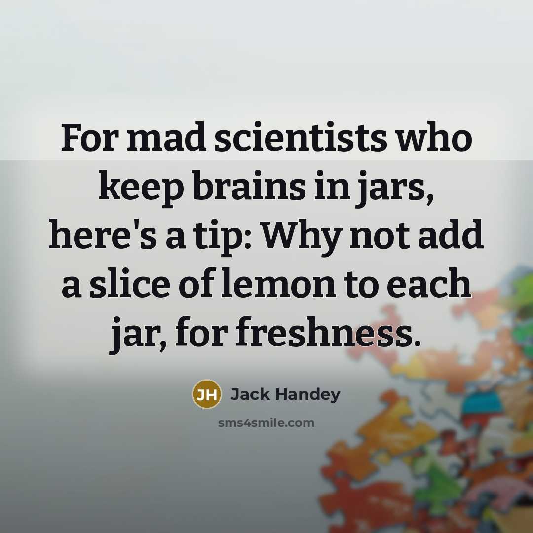 “For mad scientists who keep brains in jars, here's a tip: Why not add a slice of lemon to each jar, for freshness.” quote by Jack Handey