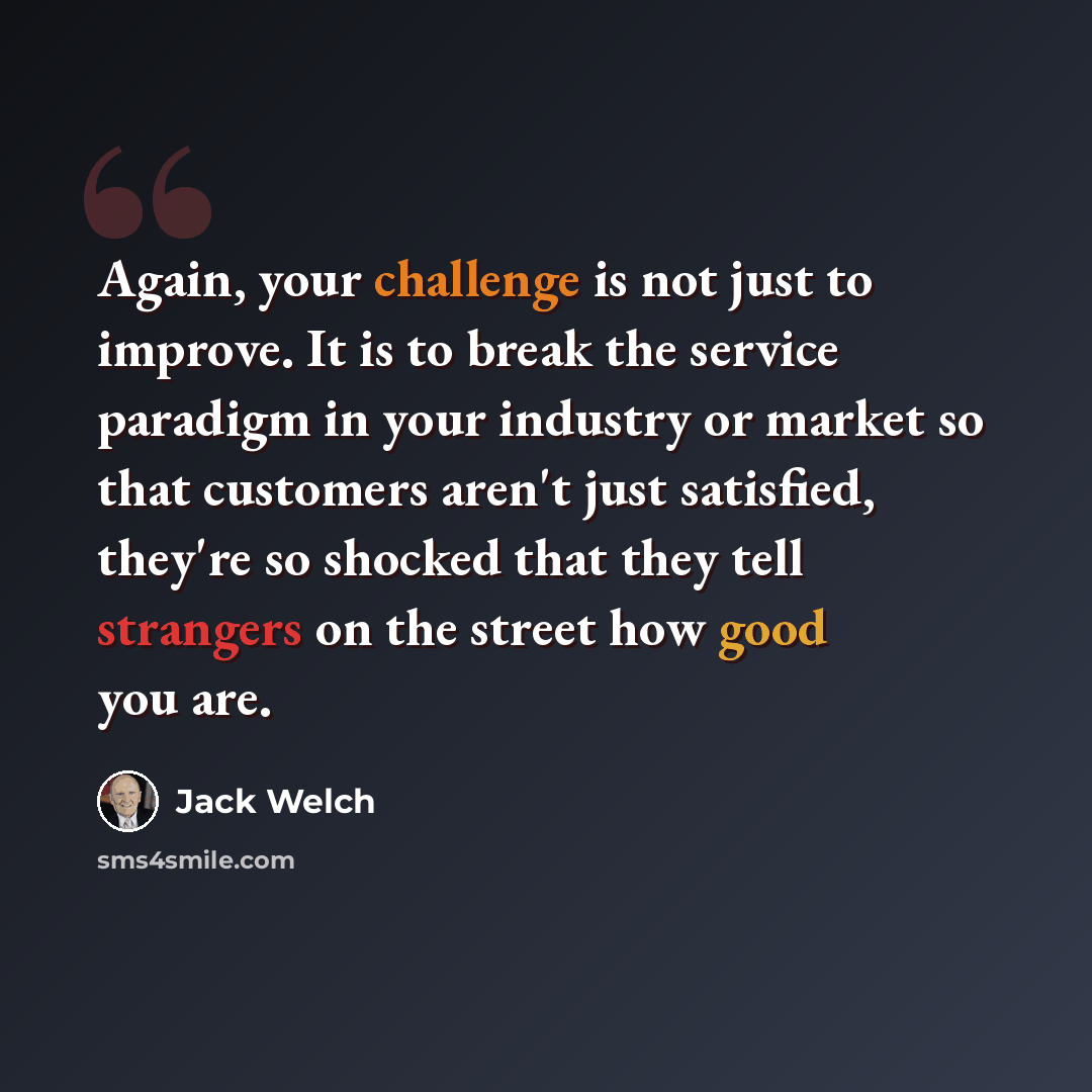 “Again, your challenge is not just to improve. It is to break the service paradigm in your industry or market so that customers aren't just satisfied, they're so shocked that they tell strangers on the street how good you are.” quote by Jack Welch
