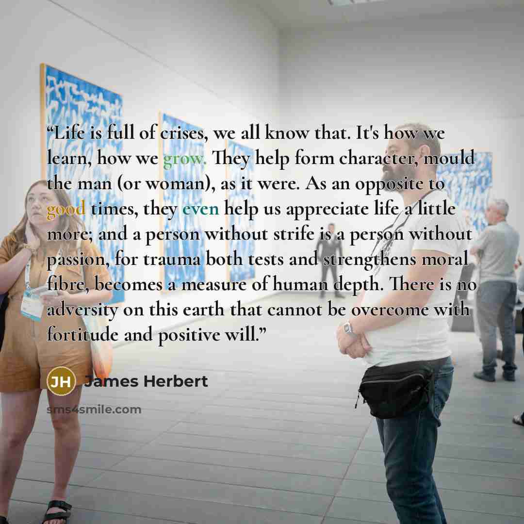 “Life is full of crises, we all know that. It's how we learn, how we grow. They help form character, mould the man (or woman), as it were. As an opposite to good times, they even help us appreciate life a little more; and a person without strife is a person without passion, for trauma both tests…” quote by James Herbert
