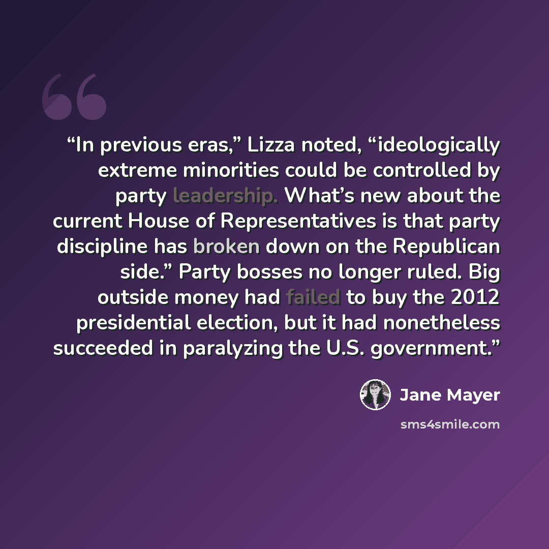 “In previous eras,” Lizza noted, “ideologically extreme minorities could be controlled by party leadership. What’s new about the current House of Representatives is that party discipline has broken down on the Republican side.” Party bosses no longer ruled. Big outside money had failed to buy the…” quote by Jane Mayer