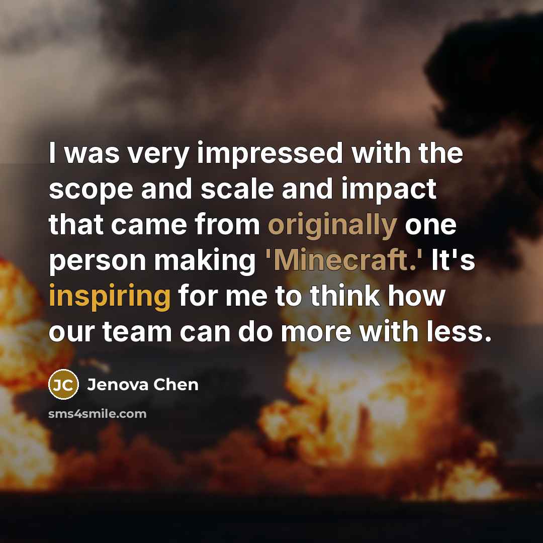 “I was very impressed with the scope and scale and impact that came from originally one person making 'Minecraft.' It's inspiring for me to think how our team can do more with less.” quote by Jenova Chen