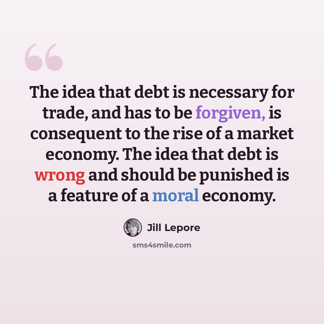 “The idea that debt is necessary for trade, and has to be forgiven, is consequent to the rise of a market economy. The idea that debt is wrong and should be punished is a feature of a moral economy.” quote by Jill Lepore