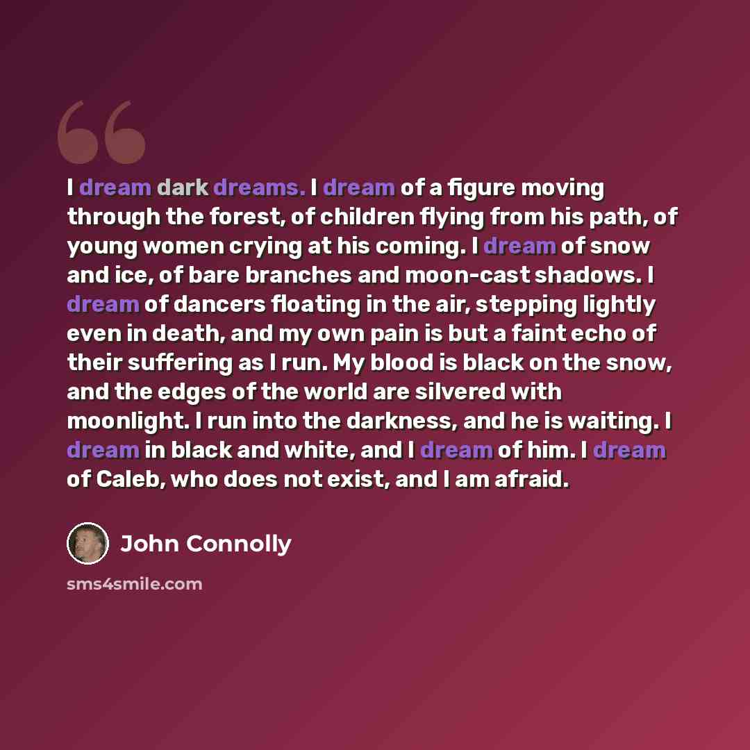 “I dream dark dreams. I dream of a figure moving through the forest, of children flying from his path, of young women crying at his coming. I dream of snow and ice, of bare branches and moon-cast shadows. I dream of dancers floating in the air, stepping lightly even in death, and my own pain is but…” quote by John Connolly