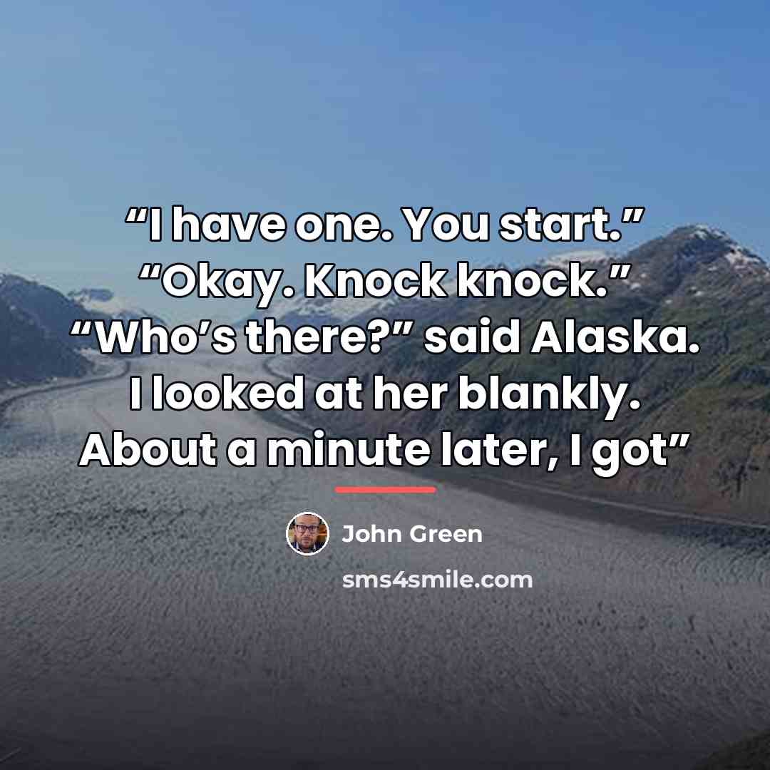 “I have one. You start.” “Okay. Knock knock.” “Who’s there?” said Alaska. I looked at her blankly. About a minute later, I got” quote by John Green
