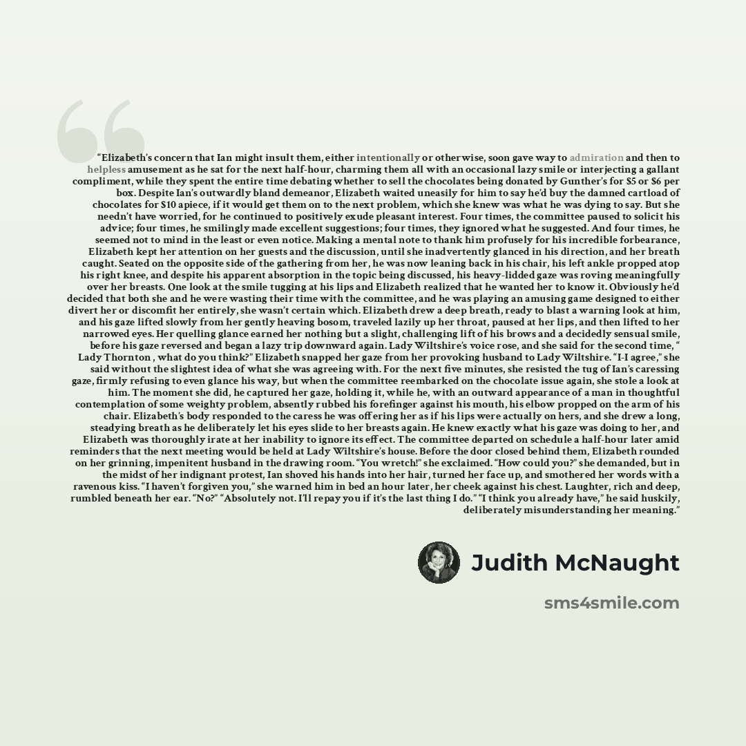 “Elizabeth’s concern that Ian might insult them, either intentionally or otherwise, soon gave way to admiration and then to helpless amusement as he sat for the next half-hour, charming them all with an occasional lazy smile or interjecting a gallant compliment, while they spent the entire time…” quote by Judith McNaught