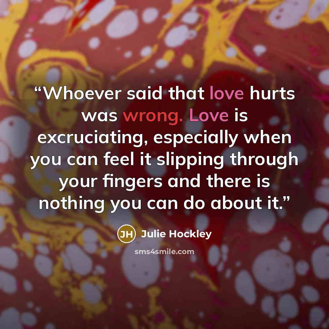 “Whoever said that love hurts was wrong. Love is excruciating, especially when you can feel it slipping through your fingers and there is nothing you can do about it.” quote by Julie Hockley