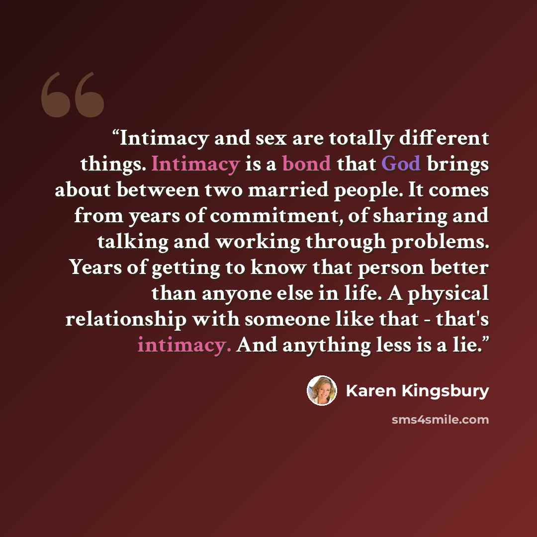 “Intimacy and sex are totally different things. Intimacy is a bond that God brings about between two married people. It comes from years of commitment, of sharing and talking and working through problems. Years of getting to know that person better than anyone else in life. A physical relationship…” quote by Karen Kingsbury