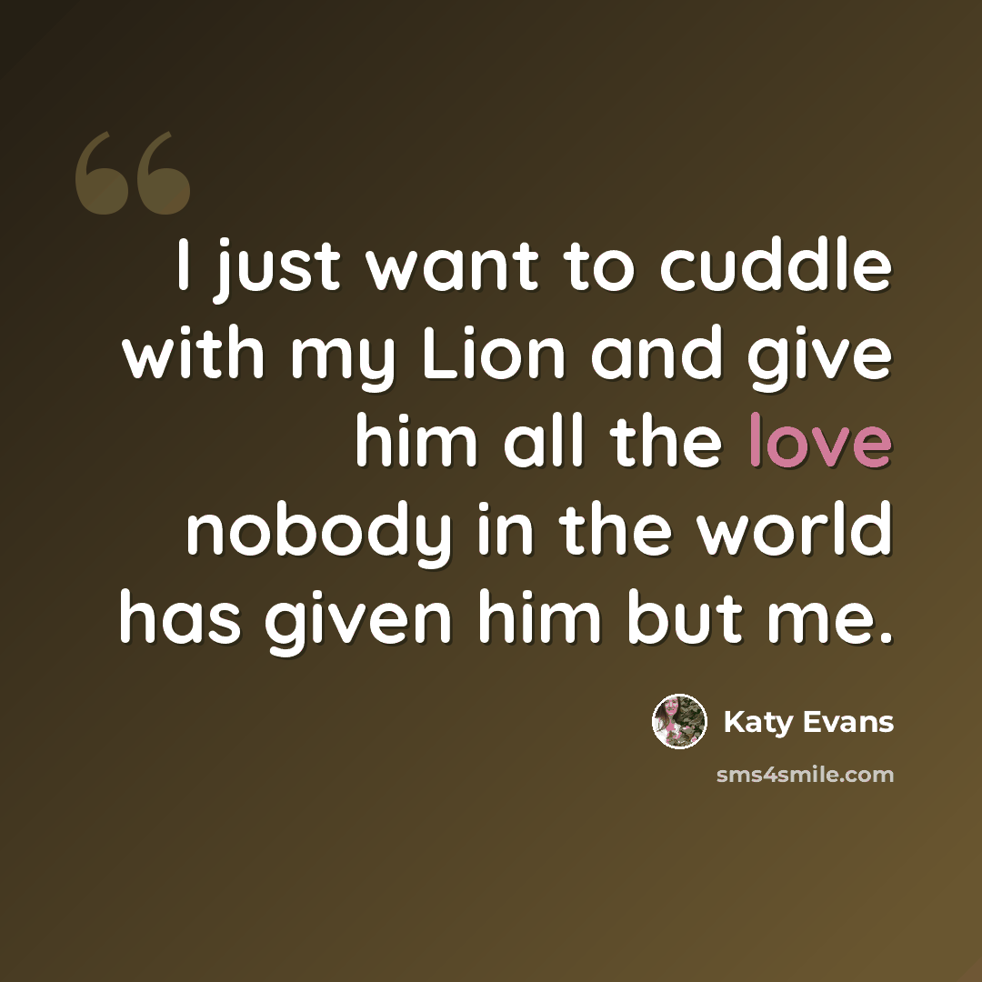“I just want to cuddle with my Lion and give him all the love nobody in the world has given him but me.” quote by Katy Evans