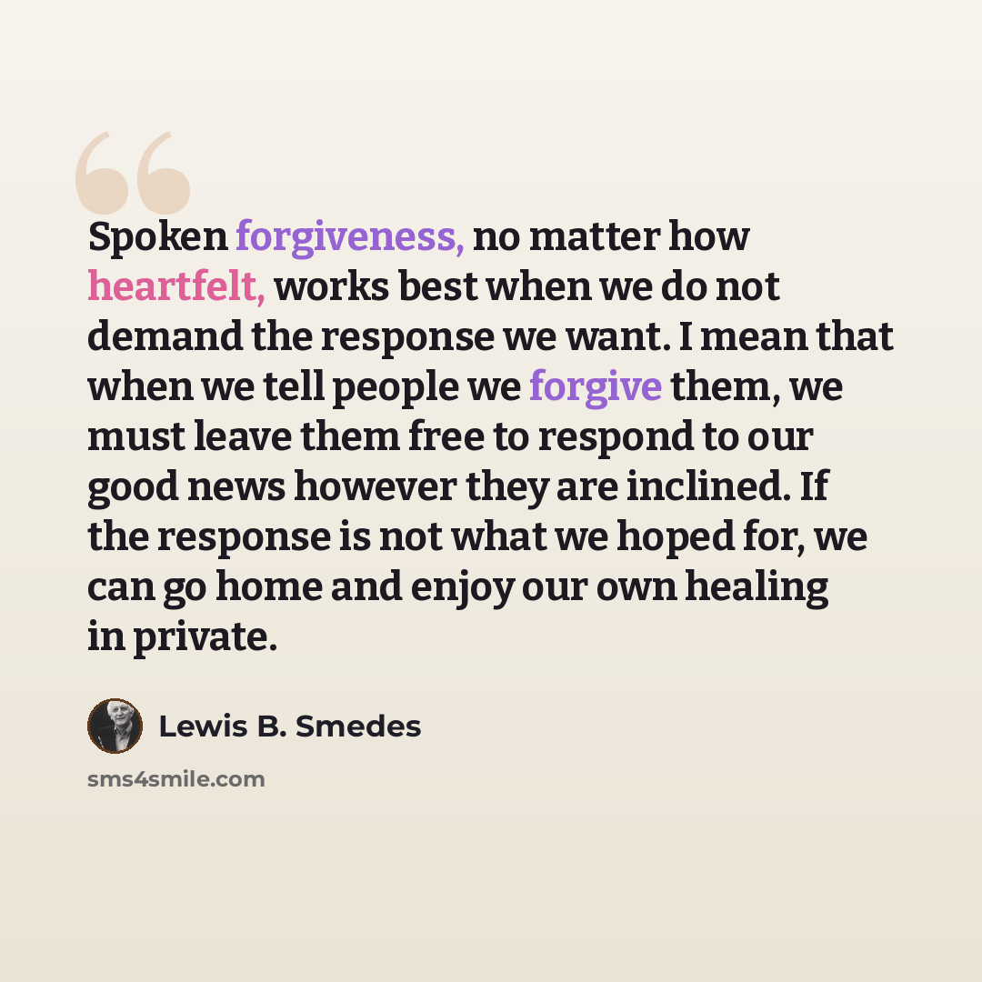 “Spoken forgiveness, no matter how heartfelt, works best when we do not demand the response we want. I mean that when we tell people we forgive them, we must leave them free to respond to our good news however they are inclined. If the response is not what we hoped for, we can go home and enjoy our…” quote by Lewis B. Smedes