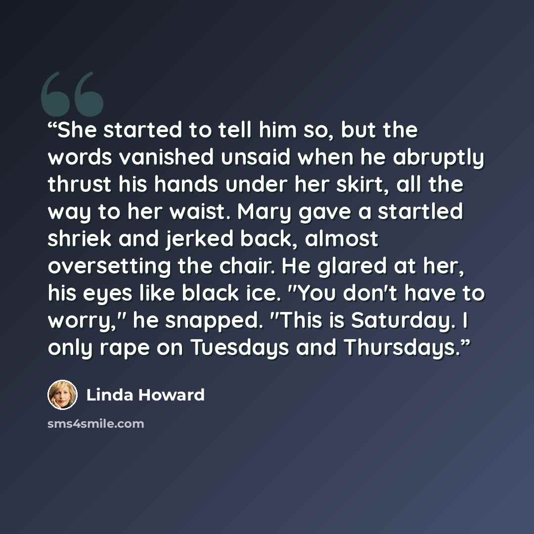 “She started to tell him so, but the words vanished unsaid when he abruptly thrust his hands under her skirt, all the way to her waist. Mary gave a startled shriek and jerked back, almost oversetting the chair. He glared at her, his eyes like black ice. "You don't have to worry," he snapped. "This…” quote by Linda Howard