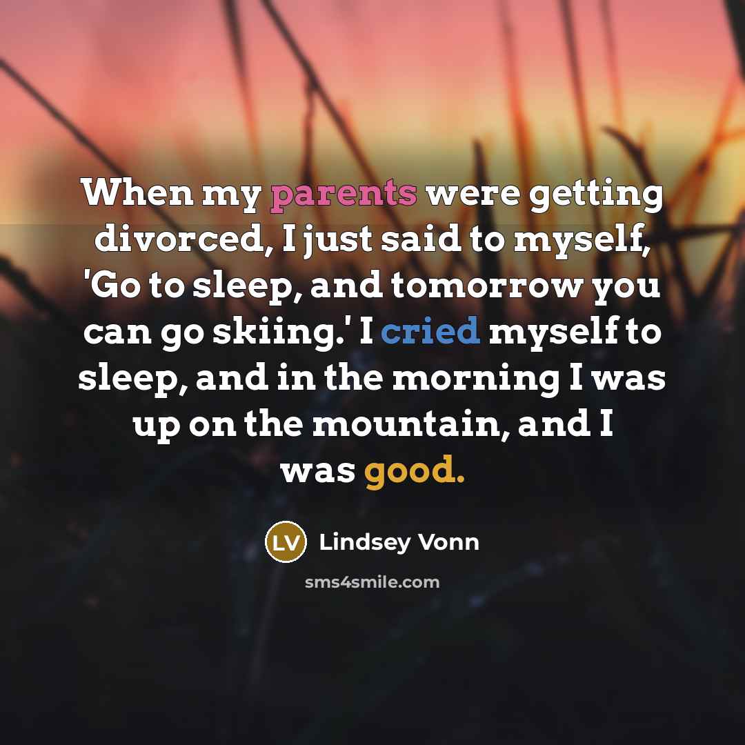 “When my parents were getting divorced, I just said to myself, 'Go to sleep, and tomorrow you can go skiing.' I cried myself to sleep, and in the morning I was up on the mountain, and I was good.” quote by Lindsey Vonn