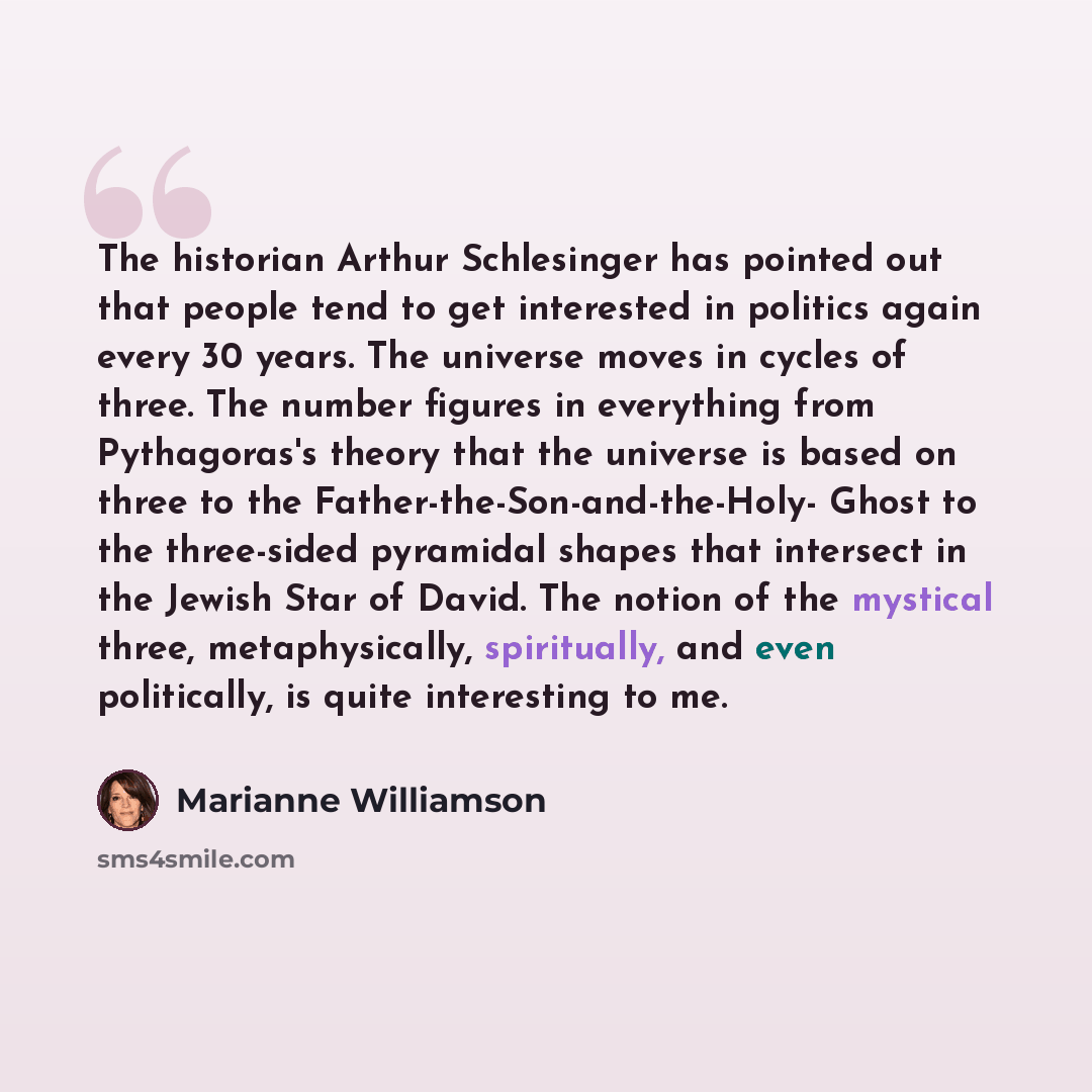 “The historian Arthur Schlesinger has pointed out that people tend to get interested in politics again every 30 years. The universe moves in cycles of three. The number figures in everything from Pythagoras's theory that the universe is based on three to the Father-the-Son-and-the-Holy- Ghost to…” quote by Marianne Williamson