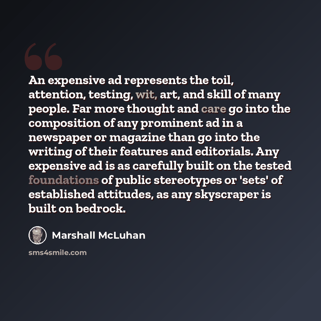 “An expensive ad represents the toil, attention, testing, wit, art, and skill of many people. Far more thought and care go into the composition of any prominent ad in a newspaper or magazine than go into the writing of their features and editorials. Any expensive ad is as carefully built on the…” quote by Marshall McLuhan