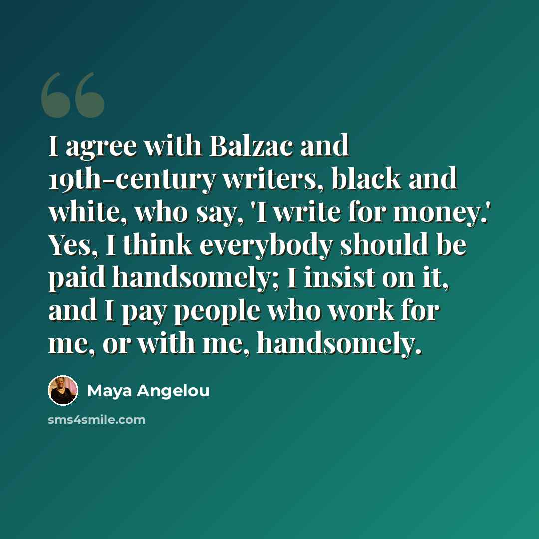 “I agree with Balzac and 19th-century writers, black and white, who say, 'I write for money.' Yes, I think everybody should be paid handsomely; I insist on it, and I pay people who work for me, or with me, handsomely.” quote by Maya Angelou