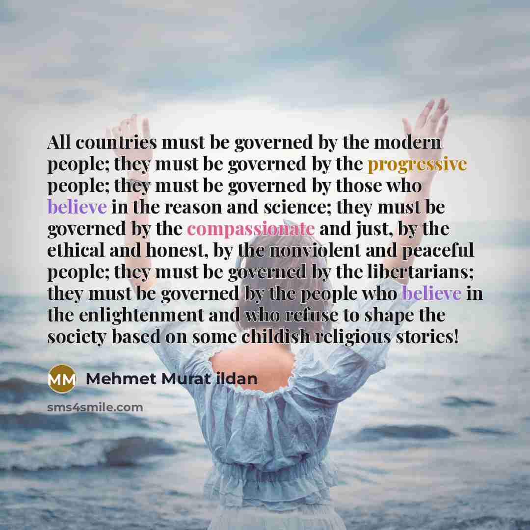 “All countries must be governed by the modern people; they must be governed by the progressive people; they must be governed by those who believe in the reason and science; they must be governed by the compassionate and just, by the ethical and honest, by the nonviolent and peaceful people; they…” quote by Mehmet Murat Ildan