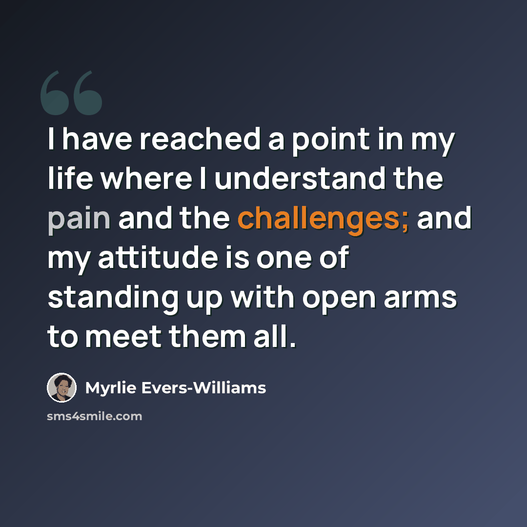 “I have reached a point in my life where I understand the pain and the challenges; and my attitude is one of standing up with open arms to meet them all.” quote by Myrlie Evers-Williams
