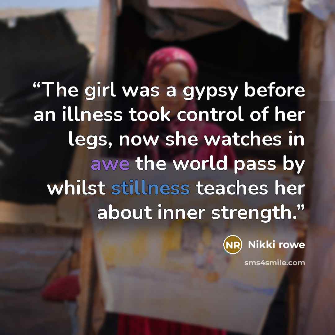 “The girl was a gypsy before an illness took control of her legs, now she watches in awe the world pass by whilst stillness teaches her about inner strength.” quote by Nikki Rowe