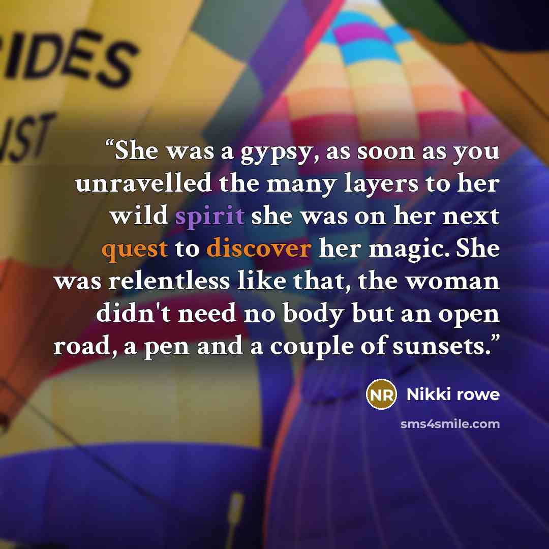 “She was a gypsy, as soon as you unravelled the many layers to her wild spirit she was on her next quest to discover her magic. She was relentless like that, the woman didn't need no body but an open road, a pen and a couple of sunsets.” quote by Nikki Rowe