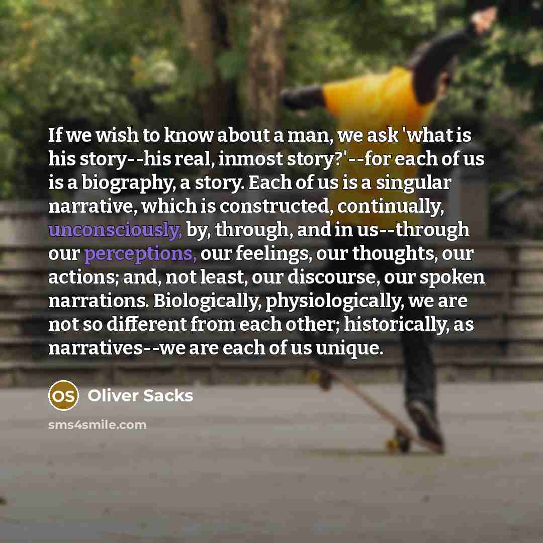 “If we wish to know about a man, we ask 'what is his story--his real, inmost story?'--for each of us is a biography, a story. Each of us is a singular narrative, which is constructed, continually, unconsciously, by, through, and in us--through our perceptions, our feelings, our thoughts, our…” quote by Oliver Sacks