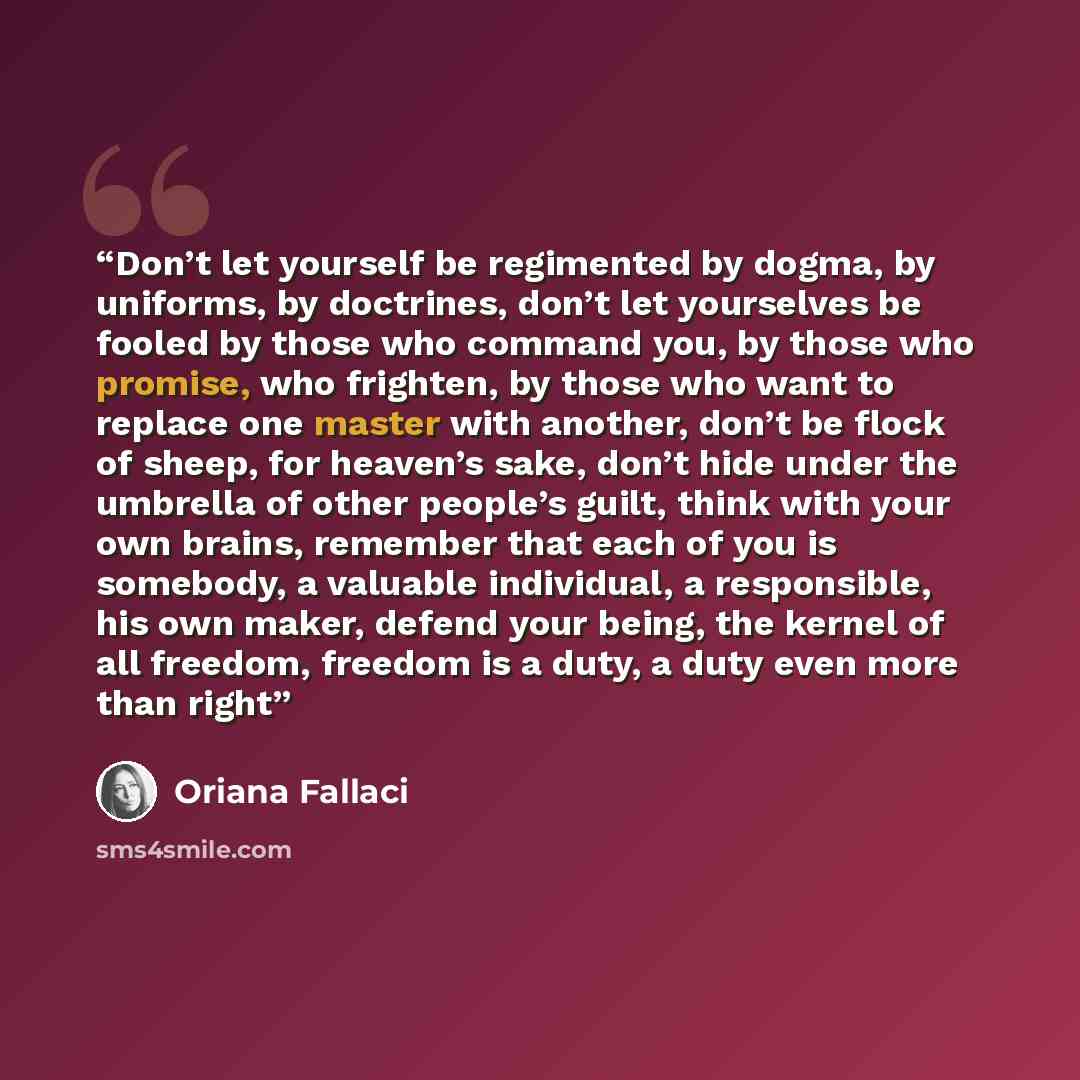 “Don’t let yourself be regimented by dogma, by uniforms, by doctrines, don’t let yourselves be fooled by those who command you, by those who promise, who frighten, by those who want to replace one master with another, don’t be flock of sheep, for heaven’s sake, don’t hide under the umbrella of…” quote by Oriana Fallaci