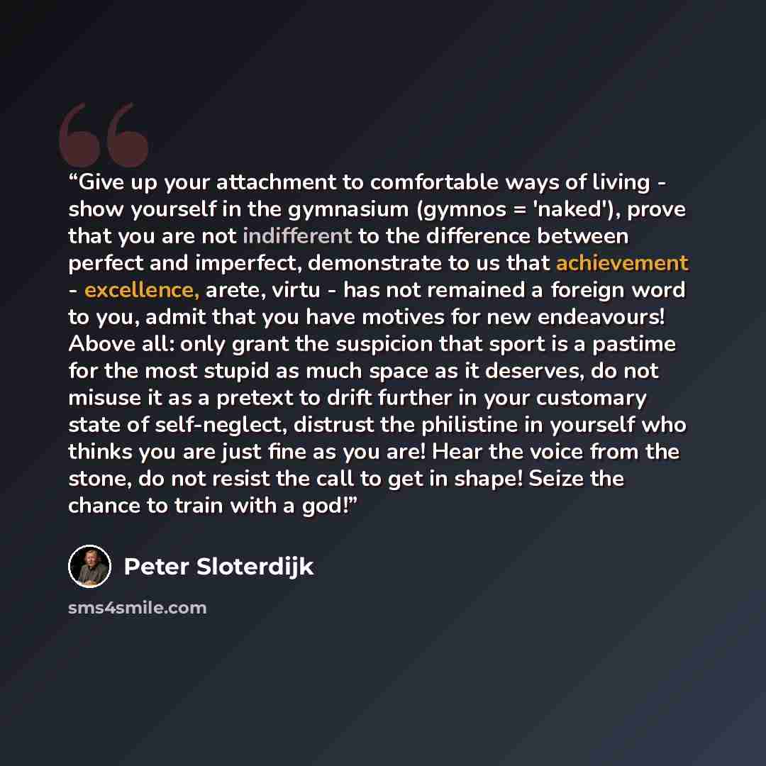 “Give up your attachment to comfortable ways of living - show yourself in the gymnasium (gymnos = 'naked'), prove that you are not indifferent to the difference between perfect and imperfect, demonstrate to us that achievement - excellence, arete, virtu - has not remained a foreign word to you…” quote by Peter Sloterdijk