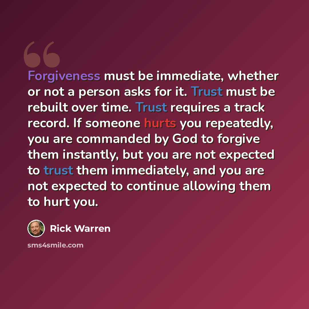 “Forgiveness must be immediate, whether or not a person asks for it. Trust must be rebuilt over time. Trust requires a track record. If someone hurts you repeatedly, you are commanded by God to forgive them instantly, but you are not expected to trust them immediately, and you are not expected to…” quote by Rick Warren
