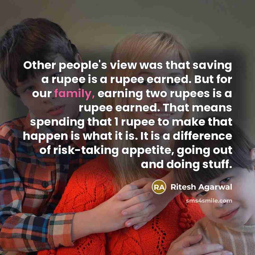 “Other people's view was that saving a rupee is a rupee earned. But for our family, earning two rupees is a rupee earned. That means spending that 1 rupee to make that happen is what it is. It is a difference of risk-taking appetite, going out and doing stuff.” quote by Ritesh Agarwal