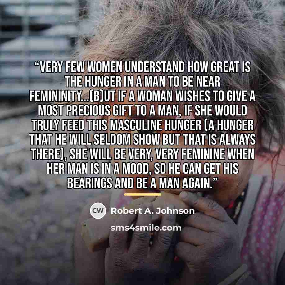 “Very few women understand how great is the hunger in a man to be near femininity...(b)ut if a woman wishes to give a most precious gift to a man, if she would truly feed this masculine hunger (a hunger that he will seldom show but that is always there), she will be very, very feminine when her man…” quote by Robert A. Johnson