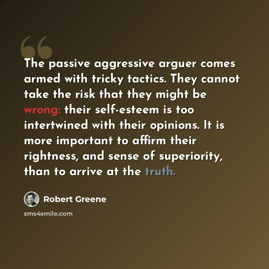 “The passive aggressive arguer comes armed with tricky tactics. They cannot take the risk that they might be wrong: their self-esteem is too intertwined with their opinions. It is more important to affirm their rightness, and sense of superiority, than to arrive at the truth.” quote by Robert Greene