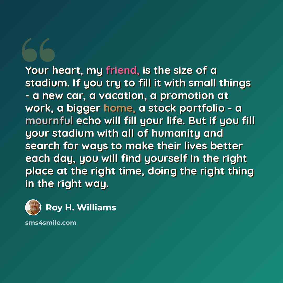 “Your heart, my friend, is the size of a stadium. If you try to fill it with small things - a new car, a vacation, a promotion at work, a bigger home, a stock portfolio - a mournful echo will fill your life. But if you fill your stadium with all of humanity and search for ways to make their lives…” quote by Roy H. Williams