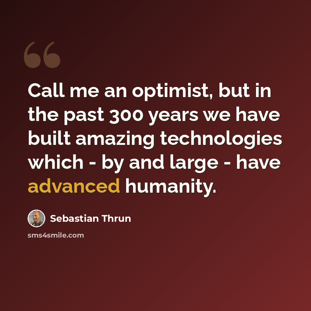 “Call me an optimist, but in the past 300 years we have built amazing technologies which - by and large - have advanced humanity.” quote by Sebastian Thrun