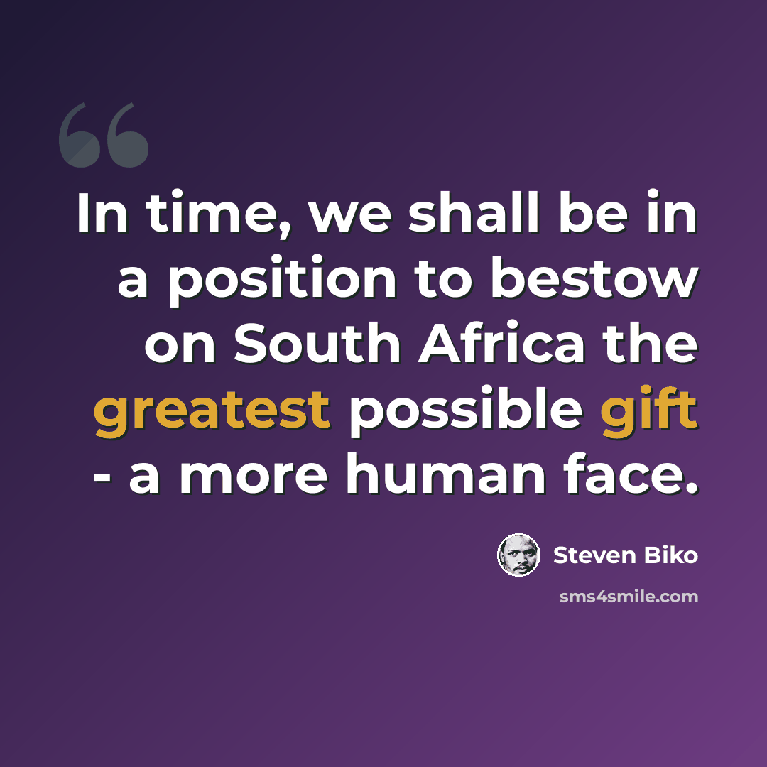 “In time, we shall be in a position to bestow on South Africa the greatest possible gift - a more human face.” quote by Steven Biko