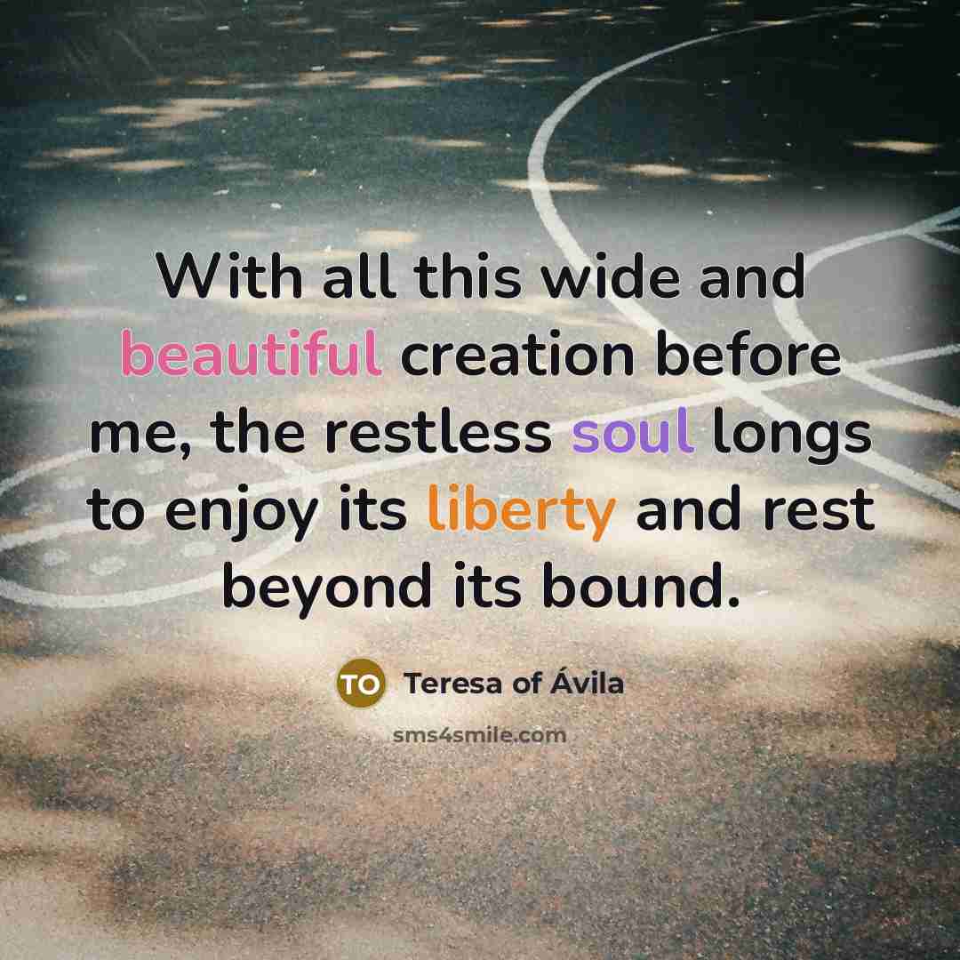 “With all this wide and beautiful creation before me, the restless soul longs to enjoy its liberty and rest beyond its bound.” quote by Teresa of Avila
