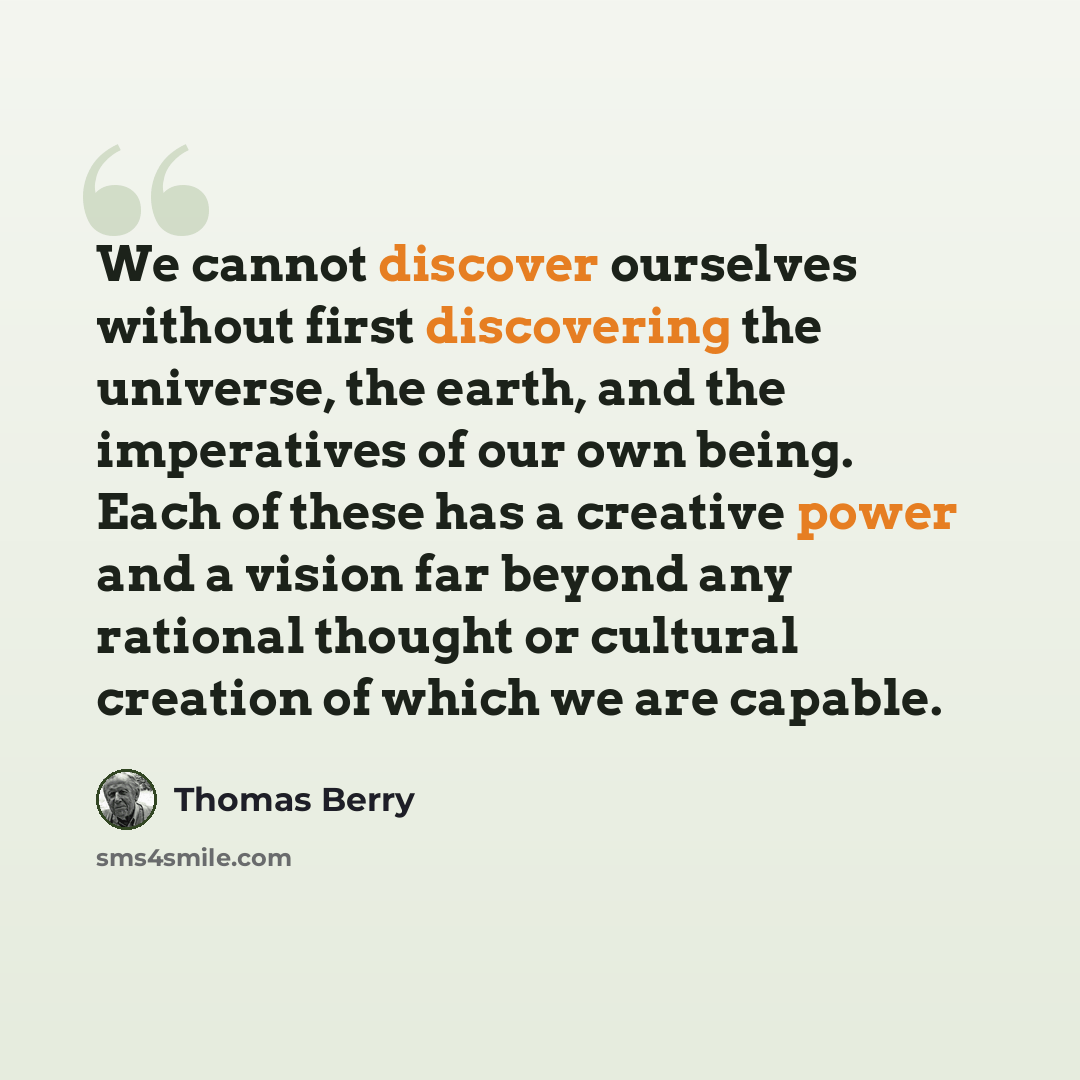 “We cannot discover ourselves without first discovering the universe, the earth, and the imperatives of our own being. Each of these has a creative power and a vision far beyond any rational thought or cultural creation of which we are capable.” quote by Thomas Berry