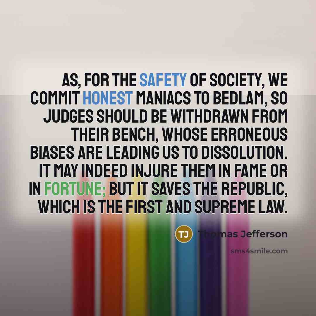 “As, for the safety of society, we commit honest maniacs to Bedlam, so judges should be withdrawn from their bench, whose erroneous biases are leading us to dissolution. It may indeed injure them in fame or in fortune; but it saves the republic, which is the first and supreme law.” quote by Thomas Jefferson