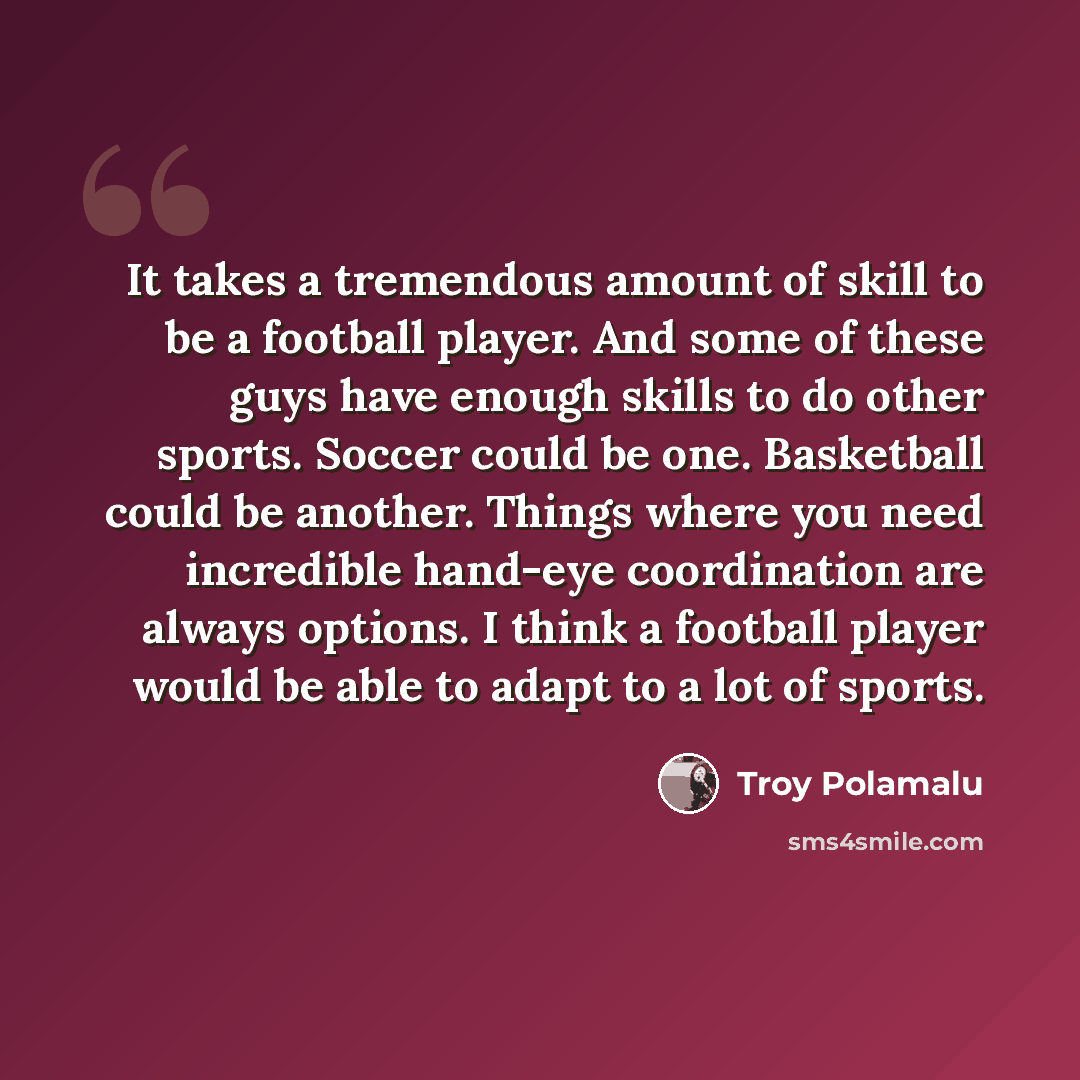 “It takes a tremendous amount of skill to be a football player. And some of these guys have enough skills to do other sports. Soccer could be one. Basketball could be another. Things where you need incredible hand-eye coordination are always options. I think a football player would be able to adapt…” quote by Troy Polamalu