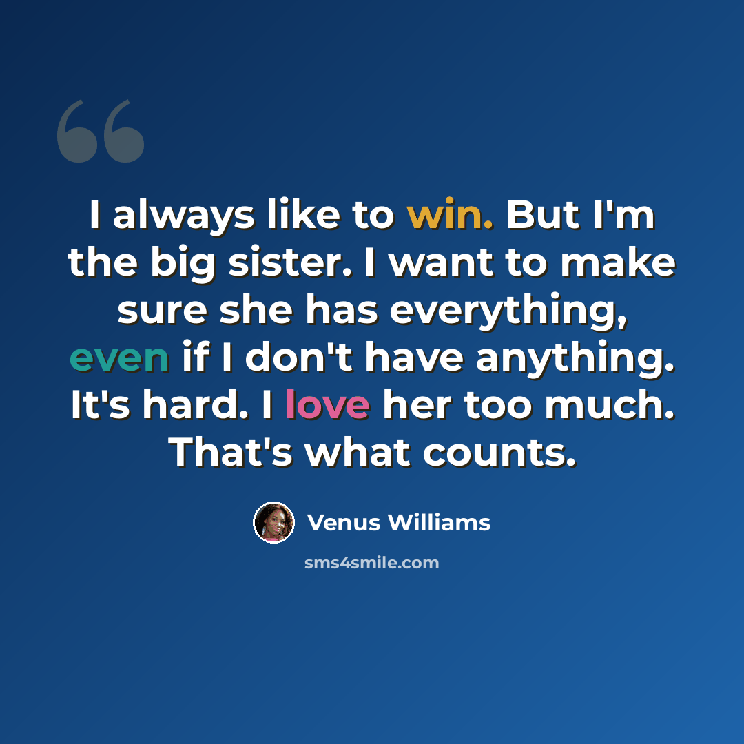 “I always like to win. But I'm the big sister. I want to make sure she has everything, even if I don't have anything. It's hard. I love her too much. That's what counts.” quote by Venus Williams