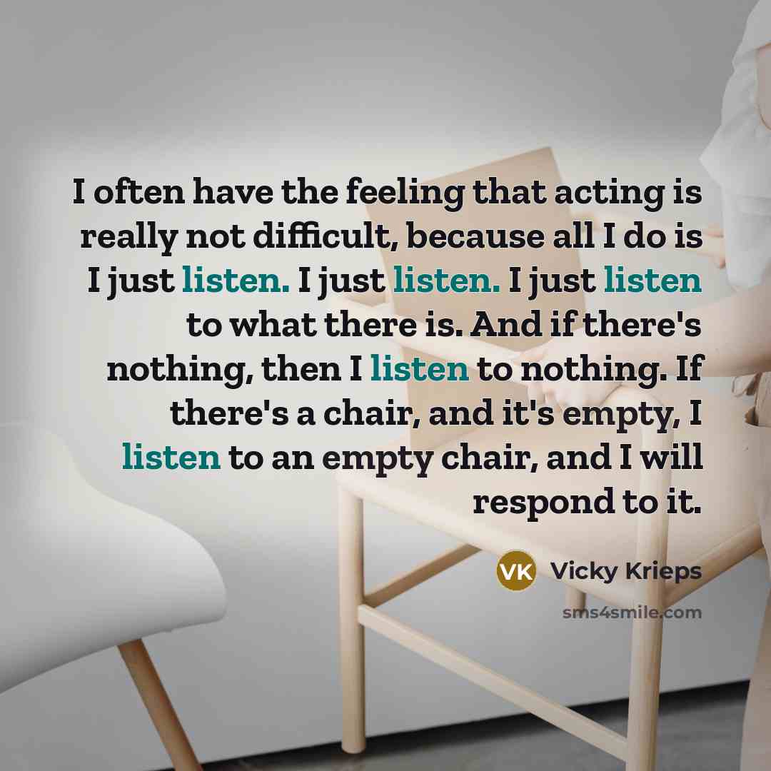 “I often have the feeling that acting is really not difficult, because all I do is I just listen. I just listen. I just listen to what there is. And if there's nothing, then I listen to nothing. If there's a chair, and it's empty, I listen to an empty chair, and I will respond to it.” quote by Vicky Krieps