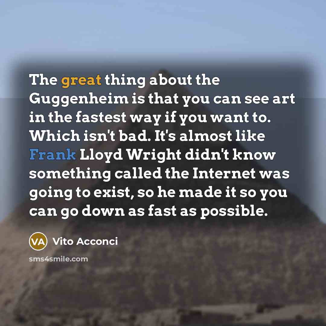 “The great thing about the Guggenheim is that you can see art in the fastest way if you want to. Which isn't bad. It's almost like Frank Lloyd Wright didn't know something called the Internet was going to exist, so he made it so you can go down as fast as possible.” quote by Vito Acconci