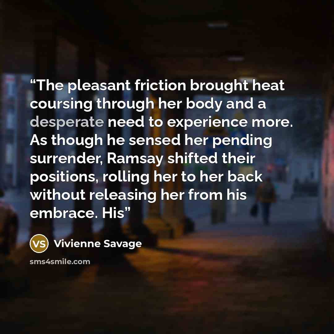 “The pleasant friction brought heat coursing through her body and a desperate need to experience more. As though he sensed her pending surrender, Ramsay shifted their positions, rolling her to her back without releasing her from his embrace. His” quote by Vivienne Savage
