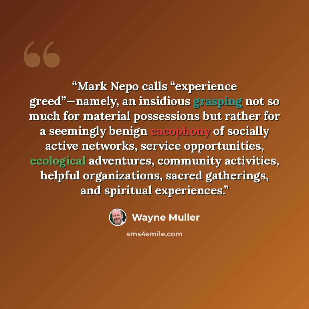 “Mark Nepo calls “experience greed”—namely, an insidious grasping not so much for material possessions but rather for a seemingly benign cacophony of socially active networks, service opportunities, ecological adventures, community activities, helpful organizations, sacred gatherings, and spiritual…” quote by Wayne Muller