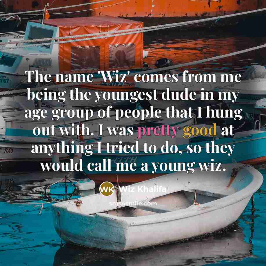 “The name 'Wiz' comes from me being the youngest dude in my age group of people that I hung out with. I was pretty good at anything I tried to do, so they would call me a young wiz.” quote by Wiz Khalifa