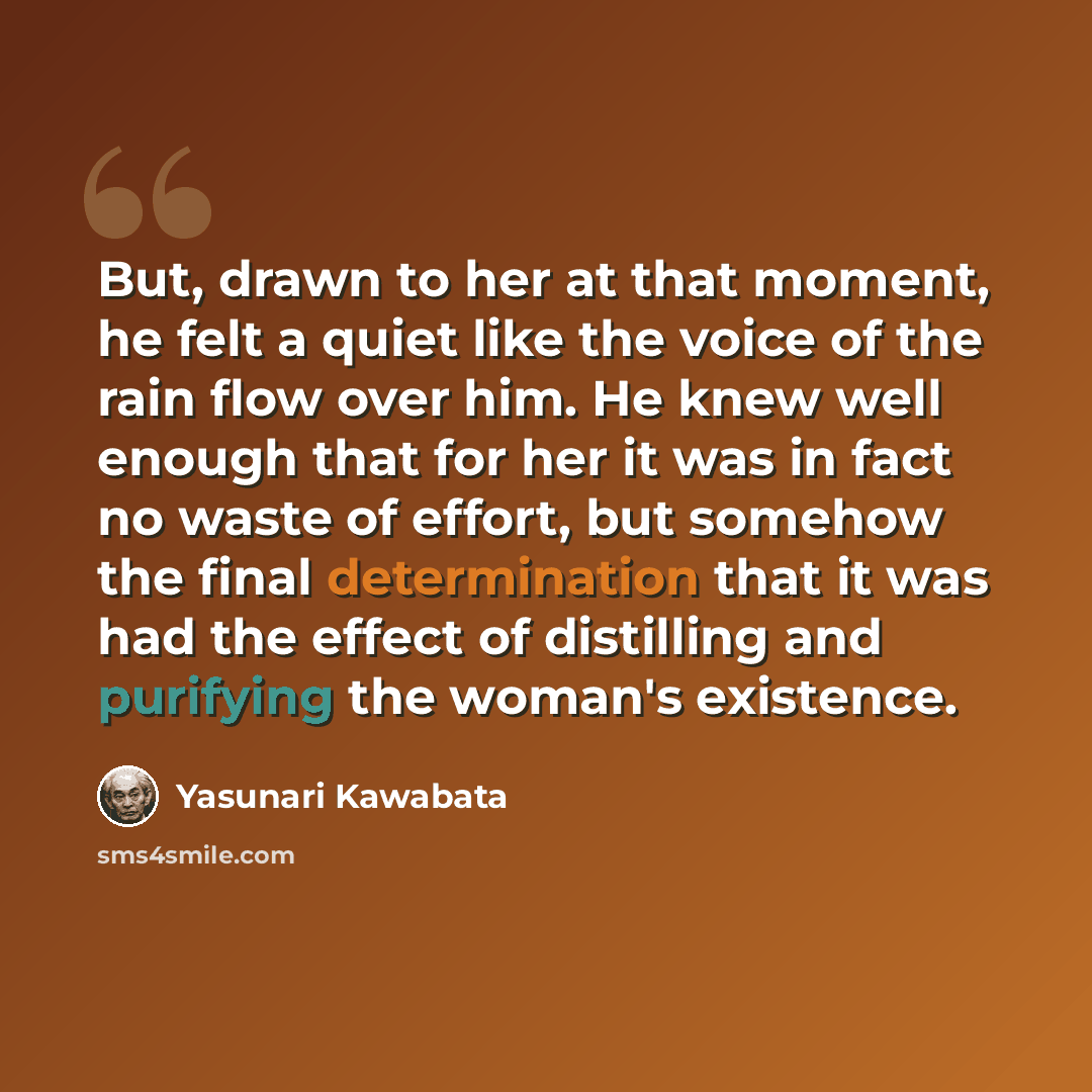 “But, drawn to her at that moment, he felt a quiet like the voice of the rain flow over him. He knew well enough that for her it was in fact no waste of effort, but somehow the final determination that it was had the effect of distilling and purifying the woman's existence.” quote by Yasunari Kawabata