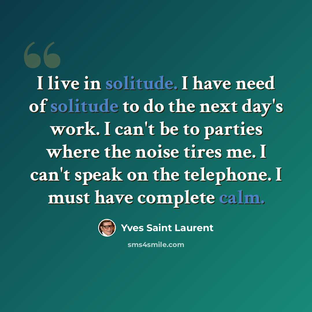 “I live in solitude. I have need of solitude to do the next day's work. I can't be to parties where the noise tires me. I can't speak on the telephone. I must have complete calm.” quote by Yves Saint Laurent