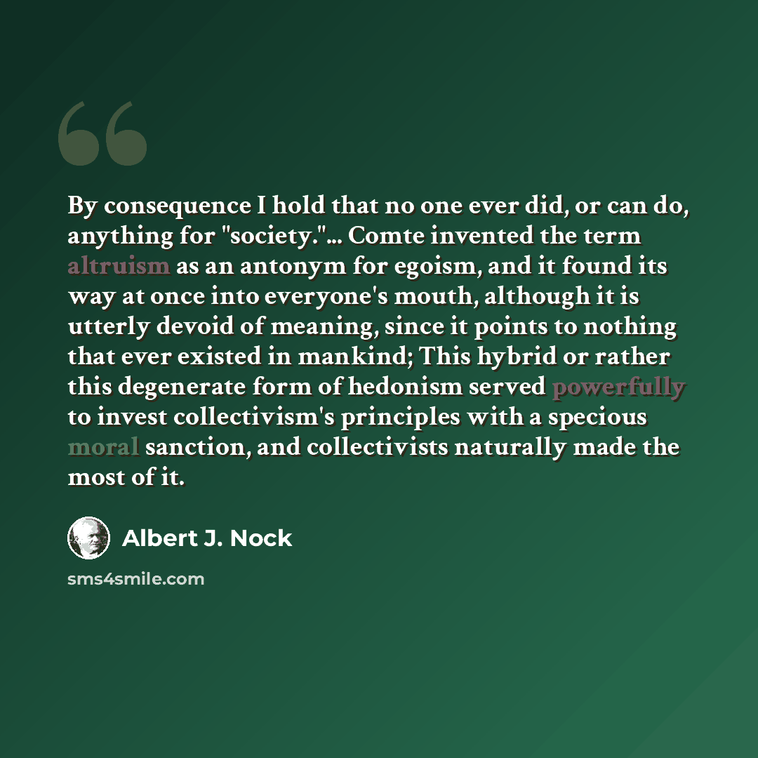 “By consequence I hold that no one ever did, or can do, anything for "society."... Comte invented the term altruism as an antonym for egoism, and it found its way at once into everyone's mouth, although it is utterly devoid of meaning, since it points to nothing that ever existed in mankind; This…” quote by Albert J. Nock