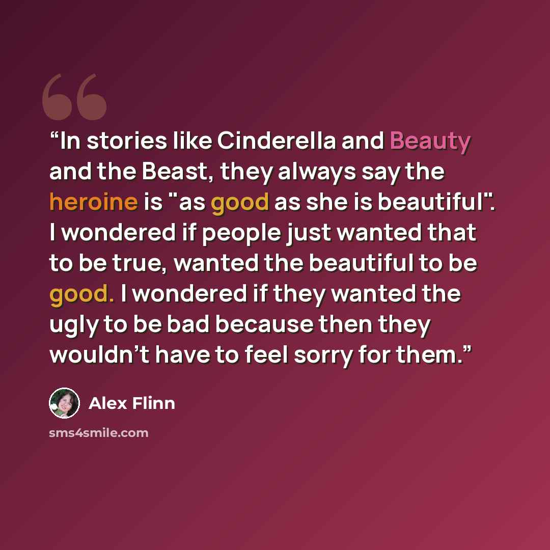“In stories like Cinderella and Beauty and the Beast, they always say the heroine is "as good as she is beautiful". I wondered if people just wanted that to be true, wanted the beautiful to be good. I wondered if they wanted the ugly to be bad because then they wouldn't have to feel sorry for them.” quote by Alex Flinn