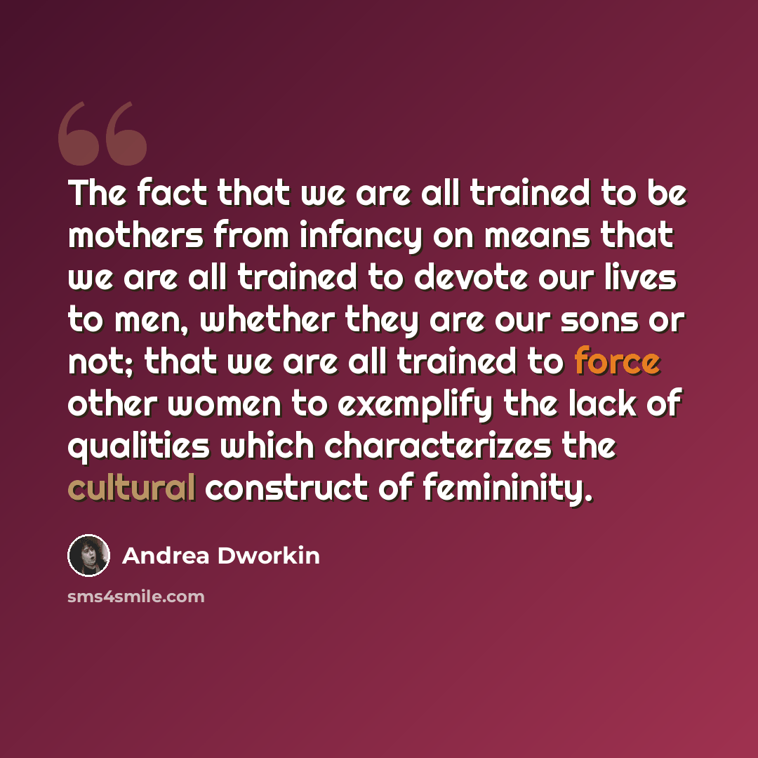 “The fact that we are all trained to be mothers from infancy on means that we are all trained to devote our lives to men, whether they are our sons or not; that we are all trained to force other women to exemplify the lack of qualities which characterizes the cultural construct of femininity.” quote by Andrea Dworkin